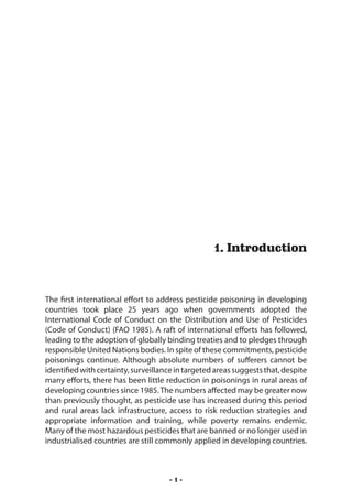 Introduction




                                                   1. Introduction



The first international effort to address pesticide poisoning in developing
countries took place 25 years ago when governments adopted the
International Code of Conduct on the Distribution and Use of Pesticides
(Code of Conduct) (FAO 1985). A raft of international efforts has followed,
leading to the adoption of globally binding treaties and to pledges through
responsible United Nations bodies. In spite of these commitments, pesticide
poisonings continue. Although absolute numbers of sufferers cannot be
identified with certainty, surveillance in targeted areas suggests that, despite
many efforts, there has been little reduction in poisonings in rural areas of
developing countries since 1985. The numbers affected may be greater now
than previously thought, as pesticide use has increased during this period
and rural areas lack infrastructure, access to risk reduction strategies and
appropriate information and training, while poverty remains endemic.
Many of the most hazardous pesticides that are banned or no longer used in
industrialised countries are still commonly applied in developing countries.



                                      -1-
 