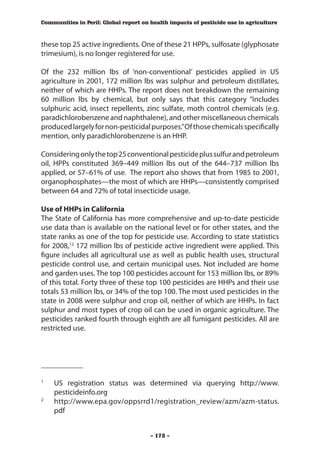 Communities in Peril: Global report on health impacts of pesticide use in agriculture



these top 25 active ingredients. One of these 21 HPPs, sulfosate (glyphosate
trimesium), is no longer registered for use.

Of the 232 million lbs of ‘non-conventional’ pesticides applied in US
agriculture in 2001, 172 million lbs was sulphur and petroleum distillates,
neither of which are HHPs. The report does not breakdown the remaining
60 million lbs by chemical, but only says that this category “includes
sulphuric acid, insect repellents, zinc sulfate, moth control chemicals (e.g.
paradichlorobenzene and naphthalene), and other miscellaneous chemicals
produced largely for non-pesticidal purposes.” Of those chemicals specifically
mention, only paradichlorobenzene is an HHP.

Considering only the top 25 conventional pesticide plus sulfur and petroleum
oil, HPPs constituted 369–449 million lbs out of the 644–737 million lbs
applied, or 57–61% of use. The report also shows that from 1985 to 2001,
organophosphates—the most of which are HHPs—consistently comprised
between 64 and 72% of total insecticide usage.

Use of HHPs in California
The State of California has more comprehensive and up-to-date pesticide
use data than is available on the national level or for other states, and the
state ranks as one of the top for pesticide use. According to state statistics
for 2008,12 172 million lbs of pesticide active ingredient were applied. This
figure includes all agricultural use as well as public health uses, structural
pesticide control use, and certain municipal uses. Not included are home
and garden uses. The top 100 pesticides account for 153 million lbs, or 89%
of this total. Forty three of these top 100 pesticides are HHPs and their use
totals 53 million lbs, or 34% of the top 100. The most used pesticides in the
state in 2008 were sulphur and crop oil, neither of which are HHPs. In fact
sulphur and most types of crop oil can be used in organic agriculture. The
pesticides ranked fourth through eighth are all fumigant pesticides. All are
restricted use.



___________

	
1
    US registration status was determined via querying http://www.
    pesticideinfo.org
2
  	 http://www.epa.gov/oppsrrd1/registration_review/azm/azm-status.
    pdf


                                       - 178 -
 