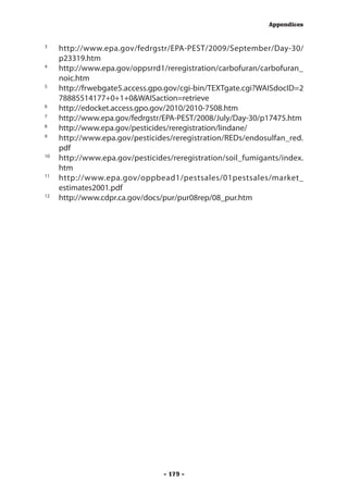 Appendices


3
  	 http://www.epa.gov/fedrgstr/EPA-PEST/2009/September/Day-30/
      p23319.htm
4
 	 http://www.epa.gov/oppsrrd1/reregistration/carbofuran/carbofuran_
      noic.htm
5
 	 http://frwebgate5.access.gpo.gov/cgi-bin/TEXTgate.cgi?WAISdocID=2
      78885514177+0+1+0&WAISaction=retrieve
6
  	 http://edocket.access.gpo.gov/2010/2010-7508.htm
7
  	 http://www.epa.gov/fedrgstr/EPA-PEST/2008/July/Day-30/p17475.htm
8
  	 http://www.epa.gov/pesticides/reregistration/lindane/
9	
      http://www.epa.gov/pesticides/reregistration/REDs/endosulfan_red.
      pdf
10	
      http://www.epa.gov/pesticides/reregistration/soil_fumigants/index.
      htm
11	
      http://www.epa.gov/oppbead1/pestsales/01pestsales/market_
      estimates2001.pdf
12
    	 http://www.cdpr.ca.gov/docs/pur/pur08rep/08_pur.htm




                                 - 179 -
 