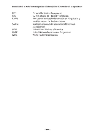 Communities in Peril: Global report on health impacts of pesticide use in agriculture



PPE	                    Personal Protective Equipment
R26	                    EU Risk phrase 26 – toxic by inhalation
RAPAL	                  PAN Latin America (Red de Acción en Plaguicidas y
                        sus Alternativas de América Latina)
SAICM	                  Strategic Approach to International Chemical 		
	                       Management
UFW	                    United Farm Workers of America
UNEP	                   United Nations Environment Programme
WHO	                    World Health Organisation




                                       - 182 -
 