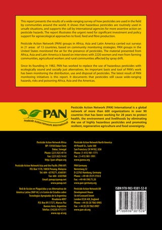 This report presents the results of a wide-ranging survey of how pesticides are used in the field
      by communities around the world. It shows that hazardous pesticides are routinely used in
      unsafe situations, and supports the call by international agencies for more assertive action on
      pesticide hazards. The report illustrates the urgent need for significant investment and policy
      support for agroecological approaches to food, feed and fibre production.

      Pesticide Action Network (PAN) groups in Africa, Asia and Latin America carried out surveys
      in 21 areas of 13 countries, based on community monitoring strategies. PAN groups in the
      United States monitored the air for the presence of pesticides. The material presented from
      Africa, Asia and Latin America is based on interviews with 2220 women and men from farming
      communities, agricultural workers and rural communities affected by spray drift.

      Since its founding in 1982, PAN has worked to replace the use of hazardous pesticides with
      ecologically sound and socially just alternatives. An important basis and tool of PAN’s work
      has been monitoring the distribution, use and disposal of pesticides. The latest result of PAN
      monitoring initiatives is this report. It documents that pesticides still cause wide-ranging
      hazards, risks and poisoning Africa, Asia and the Americas.




                                                           Pesticide Action Network (PAN) International is a global
                                                           network of more than 600 organizations in over 90
                                                           countries that has been working for 28 years to protect
                                                           health, the environment and livelihoods by eliminating
                                                           the use of highly hazardous pesticides and promoting
                                                           resilient, regenerative agriculture and food sovereignty.




                       Pesticide Action Network Africa       Pesticide Action Network North America
                                BP: 15938 Dakar-Fann         49 Powell St., Suite 500
                                         Dakar, Senegal      San Francisco, CA 94102, USA
                               Phone: (221) 825 49 14        Phone: (1-415) 981-1771
                                   Fax: (221) 825 14 43      Fax : (1-415) 981-1991
                                http://pan-afrique.org       www.panna.org

Pesticide Action Network Asia and the Pacific (PAN AP)       PAN Germany
                P.O. Box 1170, 10850 Penang, Malaysia        Nernstweg 32
                           Tel: 604 - 6570271, 6560381       D-22765 Hamburg, Germany
                                      Fax: 604 - 6583960     Phone: +49-40-39.91.910-0
                              Email: panap@panap.net         Fax: +49-40-390.75.20
                                        www.panap.net        www.pan-germany.org

   Red de Acción en Plaguicidas y sus Alternativas de        Pesticide Action Network UK              ISBN 978-983-9381-52-8
 América Latina (RAP-AL) c/o Centro de Estudios sobre        Development House
              Tecnologías Apropiadas de la Argentina         56-64 Leonard Street
                                       Rivadavia 4097        London EC2A 4JX, England
                       P.O. Box 89 (1727), Marcos Paz        Phone: +44 (0) 20 7065 0905
                             Buenos Aires, Argentina         Fax : +44 (0) 20 7065 0907
                            Telefax: (54220) 4772171         www.pan-uk.org
                                      www.rap-al.org
 