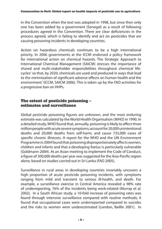 Communities in Peril: Global report on health impacts of pesticide use in agriculture



in the Convention when the text was adopted in 1998, but since then only
one has been added by a government (Senegal) as a result of following
procedures agreed in the Convention. There are clear deficiencies in the
process agreed, which is failing to identify and act on pesticides that are
causing poisoning incidents in developing countries.

Action on hazardous chemicals continues to be a high international
priority. In 2006 governments at the ICCM endorsed a policy framework
for international action on chemical hazards. The Strategic Approach to
International Chemical Management (SAICM) stresses the importance of
shared and multi-stakeholder responsibilities throughout chemical life-
cycles‘ so that, by 2020, chemicals are used and produced in ways that lead
to the minimization of significant adverse effects on human health and the
environment.’ (ICCM, SAICM 2006). This is taken up by the FAO activities for
a progressive ban on HHPs.


The extent of pesticide poisoning –
estimates and surveillance

Global pesticide poisoning figures are unknown, and the most enduring
estimate was calculated by the World Health Organisation (WHO) in 1990. In
a detailed study, WHO found that, annually, poisoning is likely to affect three
million people with acute severe symptoms; account for 20,000 unintentional
deaths and 20,000 deaths from self-harm; and cause 735,000 cases of
specific chronic illnesses. A report for the WHO and the UN Environment
Programme in 2004 found that poisoning disproportionately affects women,
children and infants and that a developing foetus is particularly vulnerable
(Goldmann 2004). At an Asian meeting to implement the Code of Conduct,
a figure of 300,000 deaths per year was suggested for the Asia-Pacific region
alone, based on studies carried out in Sri Lanka (FAO 2005).

Surveillance in rural areas in developing countries invariably uncovers a
high proportion of acute pesticide poisoning incidents, with symptoms
ranging from mild and transient to serious ill-health, and death. For
example, a surveillance exercise in Central America revealed a 98% rate
of underreporting, 76% of the incidents being work-related (Murray et al.
2002). In a South African study, a 10-fold increase of poisoning rates was
found through intensive surveillance compared with routine methods; it
found that occupational cases were underreported compared to suicides
and the risks to women were underestimated (London, Baillie 2001). In


                                        -6-
 