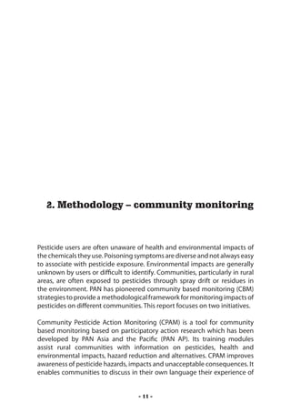 Methodology – community monitoring




   2. Methodology – community monitoring



Pesticide users are often unaware of health and environmental impacts of
the chemicals they use. Poisoning symptoms are diverse and not always easy
to associate with pesticide exposure. Environmental impacts are generally
unknown by users or difficult to identify. Communities, particularly in rural
areas, are often exposed to pesticides through spray drift or residues in
the environment. PAN has pioneered community based monitoring (CBM)
strategies to provide a methodological framework for monitoring impacts of
pesticides on different communities. This report focuses on two initiatives.

Community Pesticide Action Monitoring (CPAM) is a tool for community
based monitoring based on participatory action research which has been
developed by PAN Asia and the Pacific (PAN AP). Its training modules
assist rural communities with information on pesticides, health and
environmental impacts, hazard reduction and alternatives. CPAM improves
awareness of pesticide hazards, impacts and unacceptable consequences. It
enables communities to discuss in their own language their experience of


                                    - 11 -
 