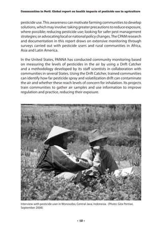 Communities in Peril: Global report on health impacts of pesticide use in agriculture



pesticide use. This awareness can motivate farming communities to develop
solutions, which may involve: taking greater precautions to reduce exposure,
where possible; reducing pesticide use; looking for safer pest management
strategies; or advocating local or national policy changes. The CPAM research
and documentation in this report draws on extensive monitoring through
surveys carried out with pesticide users and rural communities in Africa,
Asia and Latin America.

In the United States, PANNA has conducted community monitoring based
on measuring the levels of pesticides in the air by using a Drift Catcher
and a methodology developed by its staff scientists in collaboration with
communities in several States. Using the Drift Catcher, trained communities
can identify how far pesticide spray and volatilization drift can contaminate
the air and whether these reach levels of concern for inhalation. Its projects
train communities to gather air samples and use information to improve
regulation and practice, reducing their exposure.




Interview with pesticide user in Wonosobo, Central Java, Indonesia. (Photo: Gita Pertiwi,
September 2008)



                                            - 12 -
 