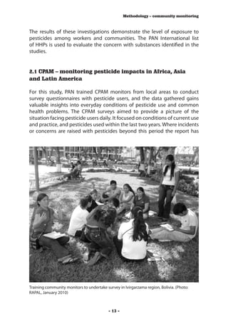 Methodology – community monitoring



The results of these investigations demonstrate the level of exposure to
pesticides among workers and communities. The PAN International list
of HHPs is used to evaluate the concern with substances identified in the
studies.


2.1 CPAM – monitoring pesticide impacts in Africa, Asia
and Latin America

For this study, PAN trained CPAM monitors from local areas to conduct
survey questionnaires with pesticide users, and the data gathered gains
valuable insights into everyday conditions of pesticide use and common
health problems. The CPAM surveys aimed to provide a picture of the
situation facing pesticide users daily. It focused on conditions of current use
and practice, and pesticides used within the last two years. Where incidents
or concerns are raised with pesticides beyond this period the report has




Training community monitors to undertake survey in Ivirgarzama region, Bolivia. (Photo:
RAPAL, January 2010)



                                           - 13 -
 