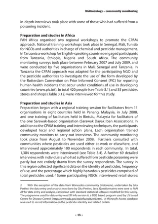 Methodology – community monitoring



in-depth interviews took place with some of those who had suffered from a
poisoning incident.

Preparation and studies in Africa
PAN Africa organised two regional workshops to promote the CPAM
approach. National training workshops took place in Senegal, Mali, Tunisia
for NGOs and authorities in charge of chemical and pesticide management.
In Tanzania a workshop for English-speaking countries engaged participants
from Tanzania, Ethiopia, Nigeria and South Africa. The community
monitoring surveys took place between February 2007 and July 2009, and
were conducted by five organisations in Mali, Senegal and Tanzania. In
Tanzania the CPAM approach was adapted for the participating NGO and
the pesticide authorities to investigate the use of the form developed by
the Rotterdam Convention on Prior Informed Consent (PIC) for reporting
human health incidents that occur under conditions of use in developing
countries (www.pic.int). In total 420 people (see Table 3.1) and 35 pesticides
stores and shops (Table 3.12) were interviewed for this study.

Preparation and studies in Asia
Preparation began with a regional training session for facilitators from 11
organisations in eight countries held in Penang, Malaysia, in July 2008,
and one training of facilitators held in Bintulu, Malaysia for facilitators of
the one Sarawak-based organisation (Sarawak Dayak Iban Association). In
addition to the CPAM training and interviewing techniques, the participants
developed local and regional action plans. Each organisation trained
community monitors to carry out interviews. The community monitoring
took place from August to November 2008. Partners consulted with
communities where pesticides are used either at work or elsewhere, and
interviewed approximately 100 respondents in each community. In total,
1,304 respondents were interviewed (see Table 3.4). A further 69 detailed
interviews with individuals who had suffered from pesticide poisoning were
partly but not entirely drawn from the survey respondents. The survey in
this region collected significant data on the identity of pesticides, frequency
of use, and the percentage which highly hazardous pesticides comprised of
total pesticides used. 2 Some participating NGOs interviewed retail stores;

2	    With the exception of the data from Wonosobo community (Indonesia), undertaken by Gita
Pertiwi: the data entry and analysis was done by Gita Pertiwi, Java. Questionnaires were sent to PAN
AP for data entry and analysis, carried out with standard statistical software modified for this survey.
The programme used for data entry was EPI Info version 6, a DOS based program used by US based
Centre for Disease Control (http://www.cdc.gov/epiinfo/epi6/ei6.htm). A Microsoft Access database
was used to record information on the pesticides identity and related details.



                                                - 15 -
 