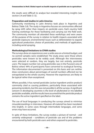 Communities in Peril: Global report on health impacts of pesticide use in agriculture



the results were difficult to analyse but revealed interesting insights (see
section 3.4 and Table 3.12).

Preparation and studies in Latin America
Community monitoring in Latin America took place in Argentina and
Bolivia (Table 3.8). The study in Argentina focuses on communities affected
by spray drift rather than impacts on pesticide users. Each country held
training workshops for those facilitating and carrying out the field work.
The community monitors all attended these workshops and were aware
of the purpose of the survey in relation to health impacts associated with
pesticide exposure; environmental issues such as deforestation to expand
agricultural production; choice of pesticides; and methods of application,
including aerial spraying.

Methodological limitations to CPAM studies
The surveys drew on experiences over a wide area on a limited budget, and
no control samples were established. The study areas were those where
pesticides were known to be widely used. Although the interviewees
were selected at random, they are largely, but not entirely, pesticide
users. The largest number not using pesticides was in the Pucarani area of
Bolivia where 44% of participants have converted to ecological farming.
The information documented is presented on this basis and can neither
draw conclusions about percentages of overall numbers affected nor be
extrapolated to the whole country. However the experiences are likely to
be typical rather than exceptional.

Where possible, it has named pesticides (active ingredient and/or product)
commonly cited as causing problems, particularly those associated with
poisoning incidents, but this was not possible in all the surveys. A significant
concern in developing countries is the level of adulterated or mis-labelled
pesticides available, and the results have assumed that the pesticide product
contains the active ingredient specified on the label.

The use of local languages in conducting the surveys aimed to minimise
misunderstandings in interviews. However all material has been translated
into English, in some cases through intermediate languages, and some
errors may have occurred.

In spite of these limitations, the survey evokes a picture of normal – and
certainly widespread – conditions of pesticide use and of the problems
encountered by both pesticide users and others exposed to pesticides.


                                        - 16 -
 