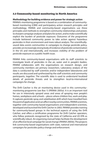 Methodology – community monitoring



2.2 Community-based monitoring in North America

Methodology for building evidence and power for strategic action
PANNA’s monitoring programme is based on a combination of community-
based monitoring (CBM) and participatory action research principles and
methodology. PANNA and community-based organisations use these
principles and methods to strengthen community relationships and power,
to sharpen campaign analyses and plans for action, and to make scientifically
explicit the burden of pesticide exposure. Outcomes of the programme
include bolstered community power to take action against hazardous
pesticides in their environment and more robust analysis. The scientifically-
sound data assists communities in campaigns to change pesticide policy,
provides an increasingly strong body of evidence of pesticide contamination
in the US and internationally, and increases visibility of the problem of
pesticide exposure as a public health issue.

PANNA links community-based organisations with its staff scientists to
investigate levels of pesticides in the air, water and in people’s bodies.
PANNA collaborates with the organisations on research design, and
community members are primary researchers. Laboratory analysis of the
data is conducted by staff scientists and/or independent laboratories and
results are discussed and synthesized by the staff scientists and community
participants, together. The scientific data is used to understand localized
details of pesticide threats and to strengthen local-to-international
campaigns for change.

The Drift Catcher is the air monitoring device used in this community–
monitoring programme (see Box 1) (PANNA 2005a). It is an important tool
for use in intensively sprayed areas and areas of spraying near people’s
homes, workplaces and schools – places where children live, work and play.
It captures pesticide spray and volatilization drift which have travelled from
the point of application and can affect nearby communities. PANNA scientists,
together with community-based organisations and independent scientists,
developed and launched the Drift Catcher in 2003. PANNA provides training
for community-based groups in the technical aspects of using the Drift
Catcher, and offers a certification programme for Drift Catcher operators,
who follow protocols recognised by the state of California and US EPA as
scientifically robust. An organising manual helps facilitate the development
of an effective local campaign for social change (PANNA 2005b). The projects
link community-based organisations with state, national and international
campaigns for pesticides policy change and enforcement.


                                    - 17 -
 
