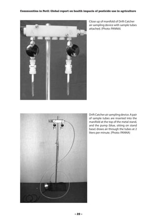 Communities in Peril: Global report on health impacts of pesticide use in agriculture



                                                  Close up of manifold of Drift Catcher
                                                  air sampling device with sample tubes
                                                  attached. (Photo: PANNA)




                                                  Drift Catcher air sampling device. A pair
                                                  of sample tubes are inserted into the
                                                  manifold at the top of the metal stand,
                                                  and the pump (blue, sitting on stand
                                                  base) draws air through the tubes at 2
                                                  liters per minute. (Photo: PANNA)




                                        - 20 -
 