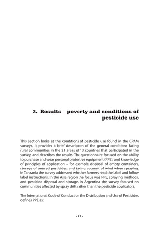 Results – poverty and conditions of pesticide use




       3. Results – poverty and conditions of
                                pesticide use



This section looks at the conditions of pesticide use found in the CPAM
surveys. It provides a brief description of the general conditions facing
rural communities in the 21 areas of 13 countries that participated in the
survey, and describes the results. The questionnaire focused on the ability
to purchase and wear personal protective equipment (PPE), and knowledge
of principles of application – for example disposal of empty containers,
storage of unused pesticides, and taking account of wind when spraying.
In Tanzania the survey addressed whether farmers read the label and follow
label instructions. In the Asia region the focus was PPE, spraying methods,
and pesticide disposal and storage. In Argentina the survey focused on
communities affected by spray drift rather than the pesticide applicators.

The International Code of Conduct on the Distribution and Use of Pesticides
defines PPE as:



                                   - 21 -
 