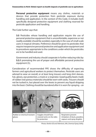 Communities in Peril: Global report on health impacts of pesticide use in agriculture



    Personal protective equipment means any clothes, materials or
    devices that provide protection from pesticide exposure during
    handling and application. In the context of this Code, it includes both
    specifically designed protective equipment and clothing reserved for
    pesticide application and handling.

The Code further says that:

    3.5 Pesticides whose handling and application require the use of
    personal protective equipment that is uncomfortable, expensive or not
    readily available should be avoided, especially in the case of small-scale
    users in tropical climates. Preference should be given to pesticides that
    require inexpensive personal protective and application equipment and
    to procedures appropriate to the conditions under which the pesticides
    are to be handled and used.

    Government and industry should cooperate in further reducing risks by:
    5.3.1 promoting the use of proper and affordable personal protective
    equipment (5);

Consideration of recommended PPE shows the difficulty of expecting
farmers and agricultural workers to protect themselves. Pesticide users are
advised to wear an overall, or at least long trousers and long shirt sleeves,
hat, gloves, eye protection, a mask or a respirator. Good quality boots made
of rubber (not porous materials) should be worn with socks. Trousers should
not be tucked in, but placed over the boots to prevent any liquid dripping
into the boot. Clothing should be laundered after it is worn for spraying – an




Rubber or chemical resistant   Goggles should have              Respirators prevent
gloves                         covered vents on the sides       inhalation of dusts, powders,
                               for protection                   vapours and spray droplets

                                    Photos: Rankin GO and Velentovic, MA, Chemical Spray Safety



                                          - 22 -
 
