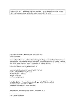 Cover photo: With a pesticide container on his back, a young boy helps his father in their
 farm in Velingara, Senegal. September 2006. Photo credit: PAN Africa




Copyright © Pesticide Action Network Asia Pacific, 2010.
All rights reserved.

Pesticide Action Network Asia Pacific holds the right to this publication. The publication may be
cited in part as long as PAN Asia Pacific is properly acknowledged as the source and furnished
with copies of the final work where the quotation or citation appears.

Comments and inquiries may be forwarded to:

Pesticide Action Network Asia and the Pacific (PAN AP)
P.O. Box 1170, 10850 Penang, Malaysia
Tel: 604 - 6570271, 6560381
Fax: 604 - 6583960
Email: panap@panap.net


Edited by: Barbara Dinham from regional reports for PAN International
Production Supervision: Gilbert M. Sape
Layout and Cover Design: Dennis M. Longid


Printed by Red Leaf Printing Press, Manila, Philippines. 2010.


ISBN 978-983-9381-52-8
 