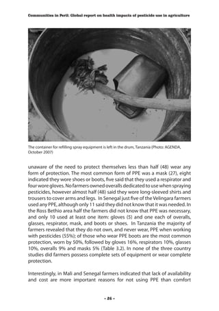 Communities in Peril: Global report on health impacts of pesticide use in agriculture




The container for refilling spray equipment is left in the drum, Tanzania (Photo: AGENDA,
October 2007)


unaware of the need to protect themselves less than half (48) wear any
form of protection. The most common form of PPE was a mask (27), eight
indicated they wore shoes or boots, five said that they used a respirator and
four wore gloves. No farmers owned overalls dedicated to use when spraying
pesticides, however almost half (48) said they wore long-sleeved shirts and
trousers to cover arms and legs. In Senegal just five of the Velingara farmers
used any PPE, although only 11 said they did not know that it was needed. In
the Ross Bethio area half the farmers did not know that PPE was necessary,
and only 10 used at least one item: gloves (5) and one each of overalls,
glasses, respirator, mask, and boots or shoes. In Tanzania the majority of
farmers revealed that they do not own, and never wear, PPE when working
with pesticides (55%); of those who wear PPE boots are the most common
protection, worn by 50%, followed by gloves 16%, respirators 10%, glasses
10%, overalls 9% and masks 5% (Table 3.2). In none of the three country
studies did farmers possess complete sets of equipment or wear complete
protection.

Interestingly, in Mali and Senegal farmers indicated that lack of availability
and cost are more important reasons for not using PPE than comfort


                                            - 26 -
 