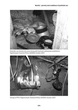 Results – poverty and conditions of pesticide use




Pesticides are stored in the home along with food and cooking pots (and kittens),
Ngarenanyuki Tanzania (Photo: AGENDA, October 2007)




Storage of PPE in Ngarenanyuki, Tanzania (Photo: AGENDA, October 2007)




                                           - 29 -
 