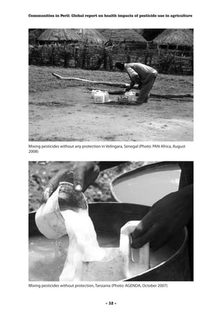 Communities in Peril: Global report on health impacts of pesticide use in agriculture




Mixing pesticides without any protection in Velingara, Senegal (Photo: PAN Africa, August
2008)




Mixing pesticides without protection, Tanzania (Photo: AGENDA, October 2007)



                                           - 32 -
 