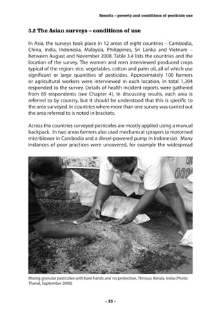 Results – poverty and conditions of pesticide use



3.2 The Asian surveys – conditions of use

In Asia, the surveys took place in 12 areas of eight countries – Cambodia,
China, India, Indonesia, Malaysia, Philippines, Sri Lanka and Vietnam –
between August and November 2008. Table 3.4 lists the countries and the
location of the survey. The women and men interviewed produced crops
typical of the region: rice, vegetables, cotton and palm oil, all of which use
significant or large quantities of pesticides. Approximately 100 farmers
or agricultural workers were interviewed in each location, in total 1,304
responded to the survey. Details of health incident reports were gathered
from 69 respondents (see Chapter 4). In discussing results, each area is
referred to by country, but it should be understood that this is specific to
the area surveyed. In countries where more than one survey was carried out
the area referred to is noted in brackets.

Across the countries surveyed pesticides are mostly applied using a manual
backpack. In two areas farmers also used mechanical sprayers (a motorised
mist-blower in Cambodia and a diesel-powered pump in Indonesia). Many
instances of poor practices were uncovered, for example the widespread




Mixing granular pesticides with bare hands and no protection, Thrissur, Kerala, India (Photo:
Thanal, September 2008)



                                            - 33 -
 