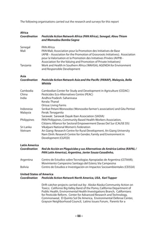 The following organisations carried out the research and surveys for this report


Africa
Coordination 	 Pesticide Action Network Africa (PAN Africa), Senegal, Abou Thiam
		             and Mamadou Bamba Sagna

Senegal		        PAN Africa
Mali		           PAN Mali; Association pour la Promotion des Initiatives de Base
		               (APIB – Association for the Promotion of Grassroots Initiatives); Association 	
		               pour la Valorisation et la Promotion des Initiatives Privées (AVPIB - 		
		               Association for the Valuing and Promotion of Private Initiatives)
Tanzania	        Work and Health in Southern Africa (WAHSA); AGENDA for Environment
		               and Responsible Development

Asia
Coordination	    Pesticide Action Network Asia and the Pacific (PANAP), Malaysia, Bella 	
		               Whittle

Cambodia 	       Cambodian Center for Study and Development in Agriculture (CEDAC)
China 		         Pesticides Eco-Alternatives Centre (PEAC)
India		          Andhra Pradesh: Sahanivasa
		               Kerala: Thanal
		               Orissa: Living Farms
Indonesia 	      Serikat Petani Wonosobo (Wonosobo farmer’s association) and Gita Pertiwi
Malaysia 	       Perak: Tenaganita
		               Sarawak: Sarawak Dayak Iban Association (SADIA)
Philippines 	    PAN Philippines, Community Based Health-Workers Association,
		               Citizens Alliance for Sectoral Empowerment Davao Del Sur (CAUSE DS)
Sri Lanka	       Vikalpani National Women’s Federation
Vietnam		        An Giang: Research Centre for Rural Development, An Giang University
		               Nam Dinh: Research Centre for Gender, Family and Environment in 		
		               Development (CGFED)

Latin America
Coordination	 Red de Acción en Plaguicidas y sus Alternativas de América Latina (RAPAL / 	
		            PAN Latin America), Argentina, Javier Souza Casadinho,

Argentina	       Centro de Estudios sobre Tecnologías Apropiadas de Argentina (CETAAR); 	
		               Movimiento Campesino Santiago del Estero; Via Campesina
Bolivia		        Centro de Estudios e Investigación en Impactos Socioambientales (CEISSA)

United States of America	
Coordination 	 Pesticide Action Network North America, USA, Karl Tupper

                 Drift catcher projects carried out by: Alaska Alaska Community Action on
                 Toxics; California Big Valley Band of the Pomo, California Department of
                 Public Health, Environmental Health Investigations Branch, Californians
                 for Pesticide Reform, Center for Advanced Research and Technology,
                 Commonweal, El Quinto Sol De America, Environmental Defense Center,
                 Grayson Neighborhood Council, Latino Issues Forum, Parents for a



                                             - iii -
 