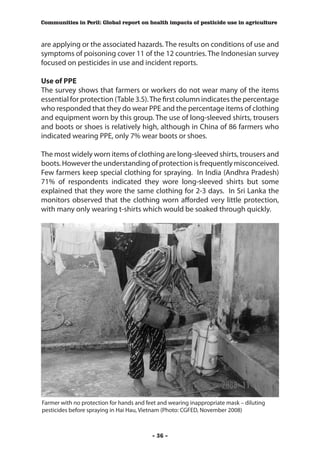 Communities in Peril: Global report on health impacts of pesticide use in agriculture



are applying or the associated hazards. The results on conditions of use and
symptoms of poisoning cover 11 of the 12 countries. The Indonesian survey
focused on pesticides in use and incident reports.

Use of PPE
The survey shows that farmers or workers do not wear many of the items
essential for protection (Table 3.5). The first column indicates the percentage
who responded that they do wear PPE and the percentage items of clothing
and equipment worn by this group. The use of long-sleeved shirts, trousers
and boots or shoes is relatively high, although in China of 86 farmers who
indicated wearing PPE, only 7% wear boots or shoes.

The most widely worn items of clothing are long-sleeved shirts, trousers and
boots. However the understanding of protection is frequently misconceived.
Few farmers keep special clothing for spraying. In India (Andhra Pradesh)
71% of respondents indicated they wore long-sleeved shirts but some
explained that they wore the same clothing for 2-3 days. In Sri Lanka the
monitors observed that the clothing worn afforded very little protection,
with many only wearing t-shirts which would be soaked through quickly.




Farmer with no protection for hands and feet and wearing inappropriate mask – diluting
pesticides before spraying in Hai Hau, Vietnam (Photo: CGFED, November 2008)



                                          - 36 -
 