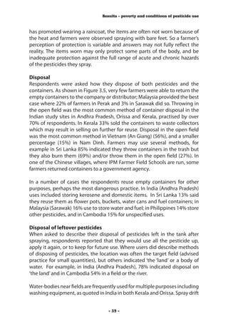 Results – poverty and conditions of pesticide use



has promoted wearing a raincoat, the items are often not worn because of
the heat and farmers were observed spraying with bare feet. So a farmer’s
perception of protection is variable and answers may not fully reflect the
reality. The items worn may only protect some parts of the body, and be
inadequate protection against the full range of acute and chronic hazards
of the pesticides they spray.

Disposal
Respondents were asked how they dispose of both pesticides and the
containers. As shown in Figure 3.5, very few farmers were able to return the
empty containers to the company or distributor; Malaysia provided the best
case where 22% of farmers in Perak and 3% in Sarawak did so. Throwing in
the open field was the most common method of container disposal in the
Indian study sites in Andhra Pradesh, Orissa and Kerala, practised by over
70% of respondents. In Kerala 33% sold the containers to waste collectors
which may result in selling on further for reuse. Disposal in the open field
was the most common method in Vietnam (An Giang) (56%), and a smaller
percentage (15%) in Nam Dinh. Farmers may use several methods, for
example in Sri Lanka 85% indicated they throw containers in the trash but
they also burn them (69%) and/or throw them in the open field (27%). In
one of the Chinese villages, where IPM Farmer Field Schools are run, some
farmers returned containers to a government agency.

In a number of cases the respondents reuse empty containers for other
purposes, perhaps the most dangerous practice. In India (Andhra Pradesh)
uses included storing kerosene and domestic items. In Sri Lanka 13% said
they reuse them as flower pots, buckets, water cans and fuel containers; in
Malaysia (Sarawak) 16% use to store water and fuel; in Philippines 14% store
other pesticides, and in Cambodia 15% for unspecified uses.

Disposal of leftover pesticides
When asked to describe their disposal of pesticides left in the tank after
spraying, respondents reported that they would use all the pesticide up,
apply it again, or to keep for future use. Where users did describe methods
of disposing of pesticides, the location was often the target field (advised
practice for small quantities), but others indicated ‘the ‘land’ or a body of
water. For example, in India (Andhra Pradesh), 78% indicated disposal on
‘the land’ and in Cambodia 54% in a field or the river.

Water-bodies near fields are frequently used for multiple purposes including
washing equipment, as quoted in India in both Kerala and Orissa. Spray drift


                                    - 39 -
 