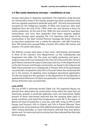 Results – poverty and conditions of pesticide use



3.3 The Latin American surveys – conditions of use

Surveys took place in Argentina and Bolivia. The Argentina study focused
on communities living in the heavily sprayed soya bean production areas
who are regularly exposed to pesticide spray drift. The land was previously
occupied by the indigenous peoples of Vilela and Guaycuru, who were
displaced from the end of the 1970s when the area became a focus for
cotton production. At the end of the 1990s the area moved to soya bean
monoculture, and since then pesticides have been regularly applied,
including through aerial spraying. The 210 interviews took place in 16
communities in the West Central Province Santiago del Estero. Proximity
to soya bean production was a criteria for selection, with 48% living less
than 100 metres from sprayed fields, a further 20% within 200 metres, and
another 17% within 500 metres.

The Bolivian surveys took place in four areas, interviewing communities
in three of the country’s nine Departments: La Paz, Cochabamba and
Ivirgarzama (see table 3.8). The areas are highly productive and grow a
range of crops which are marketed in the cities of La Paz and El Alto. Farmers
grow flowers, bananas for export, food crops and coca. In the Department of
La Paz the Pucarani and Pacajes communities are based in the Cabecera de
Valle where pesticide use is widespread. In Pacajes, 95% of the participants
use pesticides compared to only 54% in Pucarani where the remaining 44%
are in the process of adopting more ecological agricultural approaches;
2% did not respond to this question. In the Department of Cochabamba, it
appeared that all farmers in Chipiriri use pesticides. In the area of Ivirgarzama
almost all farmers now use pesticides.

Lack of PPE
The use of PPE is extremely limited (Table 3.9). The Argentina figures are
derived from observation by communities living within the areas that are
intensively sprayed, as pesticide applicators were not interviewed. Eighty
percent of those interviewed observed that the spraying takes place in
windy conditions and noted that temperatures reach 40o in the region. In
Bolivia the level of protection is very low, with 64% using no PPE in both
Pacajes and Pucarani, 55% in Chipiriri and 73% in Puerto Villarroel. There
appears to be some awareness that additional precautions should be taken
when mixing pesticides, as more interviewees said that they wear gloves,
glasses and / or masks during this activity than they indicated that they take
when spraying.



                                     - 45 -
 