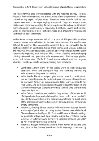 Communities in Peril: Global report on health impacts of pesticide use in agriculture



the Ngarenanyuki area were registered with the required agency (Tropical
Products Research Institute) and almost none of the shop owners had been
trained in any aspect of pesticides. Pesticides were mainly sold in their
original containers, but repackaging into plastic bags and empty water
bottles was common to satisfy farmers’ requirements to buy pesticides in
more affordable small volumes. Repackaged pesticides were sold without
labels or instructions of use. Pesticides were also brought to villages and
sold door-to-door to farmers.

In the Asian surveys, monitors talked to a total of 118 pesticide retailers.
However many were reluctant to answer questions and the results were
difficult to analyse. The information reported here was provided by 52
pesticide dealers in Cambodia, China, India (Kerala and Orissa), Indonesia
and Malaysia (Perak and Sarawak). Monitors observed conditions in the store,
particularly regarding availability of PPE, state of labelling and packaging,
training received, and pesticide sale requirements. The surveys yielded
some basic information (Table 3.12) and are an indication of the range of
situations met by pesticide users purchasing their products.

    •	 Cambodia: almost none of the labels were in local languages;
       pesticides were sold alongside food and clothing without any
       indication that they were hazardous.
    •	 India, Kerala: The store keepers give advice on which pesticides to
       use for controlling specific pests but were not aware of hazards and
       do not warn farmers of precautions to take. Store owners do not
       read labels, and do not encourage buyers to read the label. In one
       store the owner was standing over two farmers who were mixing
       pesticides by hand.
    •	 India, Orissa: Storekeepers said that they warned of ‘caution’ for 38
       of 43 products they sold, advising that these could cause ‘death if it
       goes to the mouth’. Five of the products on sale had no label. Some
       of the storekeepers advised customers to bury, burn or throw away
       empty containers.
    •	 Indonesia, Garung: Shops provide information on dosage, brands,
       and usage of pesticides, but rarely advise farmers to read the label.
       Chemical companies (Bayer, Du Pont, and Monsanto) hold meetings
       for pesticide sellers, and they provide prizes (hats, T-shirts, clocks,
       jackets, etc) to farmers who buy over a specified amount. Sales staff
       do not wear any protective clothing.
    •	 Indonesia Kejajar: Pesticides are sold from homes of ‘dealers’ who
       live close to the farmers. Merchants hold meetings sponsored by


                                        - 52 -
 