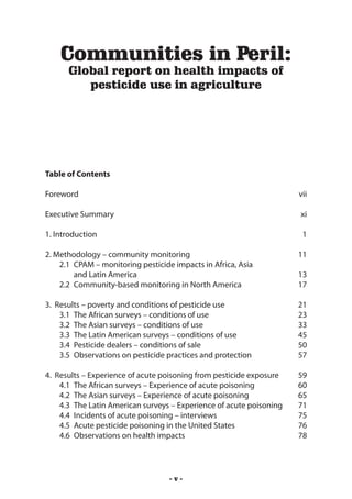 Communities in Peril:
      Global report on health impacts of
         pesticide use in agriculture




Table of Contents

Foreword	                                                              vii

Executive Summary	                                                     xi

1. Introduction	                                                        1

2. Methodology – community monitoring	                                 11
    2.1 	CPAM – monitoring pesticide impacts in Africa, Asia
    	 and Latin America	                                               13
    2.2 	Community-based monitoring in North America	                  17

3. Results – poverty and conditions of pesticide use	                  21
    3.1 	The African surveys – conditions of use	                      23
    3.2 	The Asian surveys – conditions of use	                        33
    3.3 	The Latin American surveys – conditions of use	               45
    3.4 	Pesticide dealers – conditions of sale	                       50
    3.5 	Observations on pesticide practices and protection	           57

4. Results – Experience of acute poisoning from pesticide exposure	    59
    4.1 	The African surveys – Experience of acute poisoning	          60
    4.2 	The Asian surveys – Experience of acute poisoning	            65
    4.3 	The Latin American surveys – Experience of acute poisoning	   71
    4.4 	Incidents of acute poisoning – interviews	                    75
    4.5 	Acute pesticide poisoning in the United States	               76
    4.6 	Observations on health impacts	                               78




                                   -v-
 