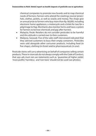 Communities in Peril: Global report on health impacts of pesticide use in agriculture



       chemical companies to promote new brands and to map chemical
       needs of farmers. Farmers who attend the meetings receive ‘prizes’:
       hats, clothes, jackets, as well as snacks and money. The shops give
       an annual prize to farmers who buy more than Rp. 60,000, including
       electronic home appliances, a motorcycle and a ticket for two for a
       pilgrimage to Hajj. Merchants also monitor farms and have a system
       for farmers to borrow chemicals and pay after harvest.
    •	 Malaysia, Perak: Retailers do not consider pesticides to be harmful
       and this attitude is carried over to their customers.
    •	 Malaysia, Sarawak: Five of the sales staff interviewed indicated that
       they advised customers to bury their empty containers. Pesticides
       were sold alongside other consumer products, including food (in
       five shops), clothing (in three) and/or pharmaceuticals (in one).

Pesticide stores will carry advertising on behalf of companies selling certain
products. These in-store ads do not always comply with the Code of Conduct,
that says ads must not use statements such as ‘guarantee of higher yields’,
‘more profits’, ‘harmless’, and ‘non toxic’ should not be used (see photos).




                                        - 54 -
 