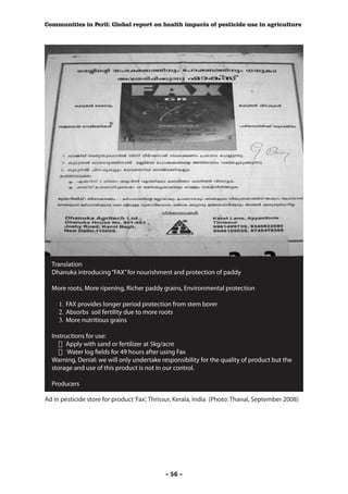 Communities in Peril: Global report on health impacts of pesticide use in agriculture




  Translation
  Dhanuka introducing “FAX” for nourishment and protection of paddy

  More roots, More ripening, Richer paddy grains, Environmental protection

     1.	 FAX provides longer period protection from stem borer
     2.	 Absorbs soil fertility due to more roots
     3.	 More nutritious grains

  Instructions for use:
     	 Apply with sand or fertilizer at 5kg/acre
     	 Water log fields for 49 hours after using Fax
  Warning, Denial: we will only undertake responsibility for the quality of product but the
  storage and use of this product is not in our control.

  Producers

Ad in pesticide store for product ‘Fax’, Thrissur, Kerala, India (Photo: Thanal, September 2008)




                                             - 56 -
 
