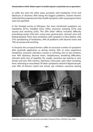 Communities in Peril: Global report on health impacts of pesticide use in agriculture



to suffer less than the other areas surveyed, with headaches (21%) and
blackouts or dizziness (8%) being the biggest problems. Sixteen farmers
indicated they experienced other health symptoms after spraying but these
were not specified.

In the Senegal survey at Velingara, the most mentioned symptoms are
headaches (61%), troubled vision (59%), excessive sweating (57%) and
nausea and vomiting (23%). The 29% ‘other’ effects included: difficulty
articulating words, itchy skin, runny nose, general pain, stomach ache and
feeling bloated. There were similarities with symptoms in Ross Bethio, with
57% complaining of headaches, 49% of problems with blurred vision and
19% of nausea and vomiting.

In Tanzania the surveyed farmers suffer an excessive number of symptoms
after pesticide application or during mixing: 50% or more experience
headaches, excessive salivation, nausea or vomiting, skin or eye irritation;
over 40% dizziness, blurred vision, sleeplessness, breathing difficulties,
stomach ache, loss of appetite, flu, cough, excessive eye tearing or sore
throat; and over 20% tremors, diarrhoea, chest pain, pain when urinating,
fever, wheezing or nose bleed. Of other symptoms named in Ngarenanyuki,
over 40% of farmers noted sore throat, eye irritation, excessive tearing




Pesticides stored in a house and easily accessible, Tanzania (Photo: AGENDA, May 2006)



                                           - 62 -
 