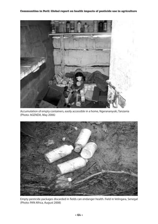 Communities in Peril: Global report on health impacts of pesticide use in agriculture




Accumulation of empty containers, easily accessible in a home, Ngerananyuki, Tanzania
(Photo: AGENDA, May 2006)




Empty pesticide packages discarded in fields can endanger health. Field in Velingara, Senegal
(Photo: PAN Africa, August 2008)



                                           - 64 -
 