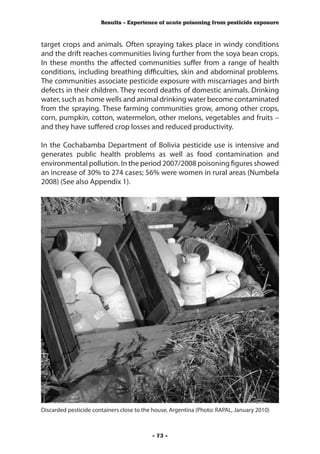 Results – Experience of acute poisoning from pesticide exposure



target crops and animals. Often spraying takes place in windy conditions
and the drift reaches communities living further from the soya bean crops.
In these months the affected communities suffer from a range of health
conditions, including breathing difficulties, skin and abdominal problems.
The communities associate pesticide exposure with miscarriages and birth
defects in their children. They record deaths of domestic animals. Drinking
water, such as home wells and animal drinking water become contaminated
from the spraying. These farming communities grow, among other crops,
corn, pumpkin, cotton, watermelon, other melons, vegetables and fruits –
and they have suffered crop losses and reduced productivity.

In the Cochabamba Department of Bolivia pesticide use is intensive and
generates public health problems as well as food contamination and
environmental pollution. In the period 2007/2008 poisoning figures showed
an increase of 30% to 274 cases; 56% were women in rural areas (Numbela
2008) (See also Appendix 1).




Discarded pesticide containers close to the house, Argentina (Photo: RAPAL, January 2010)



                                           - 73 -
 