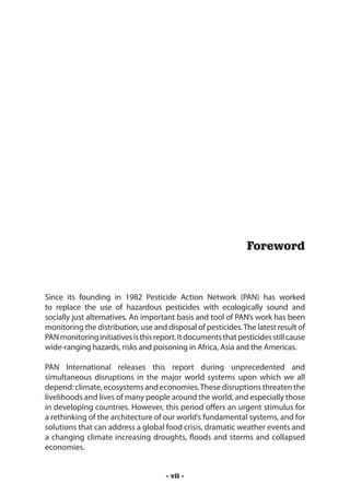 Foreword



Since its founding in 1982 Pesticide Action Network (PAN) has worked
to replace the use of hazardous pesticides with ecologically sound and
socially just alternatives. An important basis and tool of PAN’s work has been
monitoring the distribution, use and disposal of pesticides. The latest result of
PAN monitoring initiatives is this report. It documents that pesticides still cause
wide-ranging hazards, risks and poisoning in Africa, Asia and the Americas.

PAN International releases this report during unprecedented and
simultaneous disruptions in the major world systems upon which we all
depend: climate, ecosystems and economies. These disruptions threaten the
livelihoods and lives of many people around the world, and especially those
in developing countries. However, this period offers an urgent stimulus for
a rethinking of the architecture of our world’s fundamental systems, and for
solutions that can address a global food crisis, dramatic weather events and
a changing climate increasing droughts, floods and storms and collapsed
economies.


                                      - vii -
 