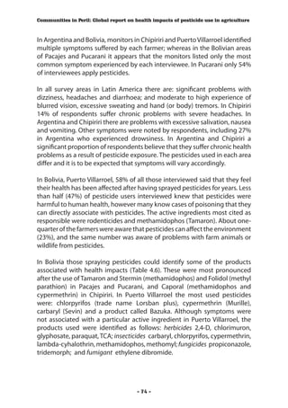 Communities in Peril: Global report on health impacts of pesticide use in agriculture



In Argentina and Bolivia, monitors in Chipiriri and Puerto Villarroel identified
multiple symptoms suffered by each farmer; whereas in the Bolivian areas
of Pacajes and Pucarani it appears that the monitors listed only the most
common symptom experienced by each interviewee. In Pucarani only 54%
of interviewees apply pesticides.

In all survey areas in Latin America there are: significant problems with
dizziness, headaches and diarrhoea; and moderate to high experience of
blurred vision, excessive sweating and hand (or body) tremors. In Chipiriri
14% of respondents suffer chronic problems with severe headaches. In
Argentina and Chipiriri there are problems with excessive salivation, nausea
and vomiting. Other symptoms were noted by respondents, including 27%
in Argentina who experienced drowsiness. In Argentina and Chipiriri a
significant proportion of respondents believe that they suffer chronic health
problems as a result of pesticide exposure. The pesticides used in each area
differ and it is to be expected that symptoms will vary accordingly.

In Bolivia, Puerto Villarroel, 58% of all those interviewed said that they feel
their health has been affected after having sprayed pesticides for years. Less
than half (47%) of pesticide users interviewed knew that pesticides were
harmful to human health, however many know cases of poisoning that they
can directly associate with pesticides. The active ingredients most cited as
responsible were rodenticides and methamidophos (Tamaron). About one-
quarter of the farmers were aware that pesticides can affect the environment
(23%), and the same number was aware of problems with farm animals or
wildlife from pesticides.

In Bolivia those spraying pesticides could identify some of the products
associated with health impacts (Table 4.6). These were most pronounced
after the use of Tamaron and Stermin (methamidophos) and Folidol (methyl
parathion) in Pacajes and Pucarani, and Caporal (methamidophos and
cypermethrin) in Chipiriri. In Puerto Villarroel the most used pesticides
were: chlorpyrifos (trade name Lorsban plus), cypermethrin (Murille),
carbaryl (Sevin) and a product called Bazuka. Although symptoms were
not associated with a particular active ingredient in Puerto Villarroel, the
products used were identified as follows: herbicides 2,4-D, chlorimuron,
glyphosate, paraquat, TCA; insecticides carbaryl, chlorpyrifos, cypermethrin,
lambda-cyhalothrin, methamidophos, methomyl; fungicides propiconazole,
tridemorph; and fumigant ethylene dibromide.




                                        - 74 -
 