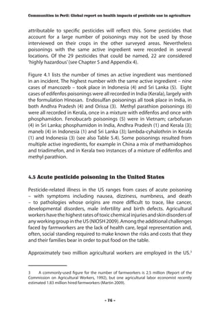 Communities in Peril: Global report on health impacts of pesticide use in agriculture



attributable to specific pesticides will reflect this. Some pesticides that
account for a large number of poisonings may not be used by those
interviewed on their crops in the other surveyed areas. Nevertheless
poisonings with the same active ingredient were recorded in several
locations. Of the 29 pesticides that could be named, 22 are considered
‘highly hazardous’ (see Chapter 5 and Appendix 4).

Figure 4.1 lists the number of times an active ingredient was mentioned
in an incident. The highest number with the same active ingredient – nine
cases of mancozeb – took place in Indonesia (4) and Sri Lanka (5). Eight
cases of edifenfos poisonings were all recorded in India (Kerala), largely with
the formulation Hinosan. Endosulfan poisonings all took place in India, in
both Andhra Pradesh (4) and Orissa (3). Methyl parathion poisonings (6)
were all recorded in Kerala, once in a mixture with edifenfos and once with
phosphamidon. Fenobucarb poisonings (5) were in Vietnam; carbofuran
(4) in Sri Lanka; phosphamidon in India, Andhra Pradesh (1) and Kerala (3);
maneb (4) in Indonesia (1) and Sri Lanka (3); lambda-cyhalothrin in Kerala
(1) and Indonesia (3) (see also Table 5.4). Some poisonings resulted from
multiple active ingredients, for example in China a mix of methamidophos
and triadimefon, and in Kerala two instances of a mixture of edifenfos and
methyl parathion.


4.5 Acute pesticide poisoning in the United States

Pesticide-related illness in the US ranges from cases of acute poisoning
– with symptoms including nausea, dizziness, numbness, and death
– to pathologies whose origins are more difficult to trace, like cancer,
developmental disorders, male infertility and birth defects. Agricultural
workers have the highest rates of toxic chemical injuries and skin disorders of
any working group in the US (NIOSH 2009). Among the additional challenges
faced by farmworkers are the lack of health care, legal representation and,
often, social standing required to make known the risks and costs that they
and their families bear in order to put food on the table.

Approximately two million agricultural workers are employed in the US.3


3	   A commonly-used figure for the number of farmworkers is 2.5 million (Report of the
Commission on Agricultural Workers, 1992), but one agricultural labor economist recently
estimated 1.83 million hired farmworkers (Martin 2009).



                                         - 76 -
 