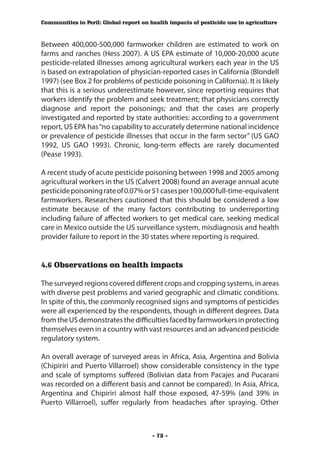 Communities in Peril: Global report on health impacts of pesticide use in agriculture



Between 400,000-500,000 farmworker children are estimated to work on
farms and ranches (Hess 2007). A US EPA estimate of 10,000-20,000 acute
pesticide-related illnesses among agricultural workers each year in the US
is based on extrapolation of physician-reported cases in California (Blondell
1997) (see Box 2 for problems of pesticide poisoning in California). It is likely
that this is a serious underestimate however, since reporting requires that
workers identify the problem and seek treatment; that physicians correctly
diagnose and report the poisonings; and that the cases are properly
investigated and reported by state authorities: according to a government
report, US EPA has “no capability to accurately determine national incidence
or prevalence of pesticide illnesses that occur in the farm sector” (US GAO
1992, US GAO 1993). Chronic, long-term effects are rarely documented
(Pease 1993).

A recent study of acute pesticide poisoning between 1998 and 2005 among
agricultural workers in the US (Calvert 2008) found an average annual acute
pesticide poisoning rate of 0.07% or 51 cases per 100,000 full-time-equivalent
farmworkers. Researchers cautioned that this should be considered a low
estimate because of the many factors contributing to underreporting
including failure of affected workers to get medical care, seeking medical
care in Mexico outside the US surveillance system, misdiagnosis and health
provider failure to report in the 30 states where reporting is required.


4.6 Observations on health impacts

The surveyed regions covered different crops and cropping systems, in areas
with diverse pest problems and varied geographic and climatic conditions.
In spite of this, the commonly recognised signs and symptoms of pesticides
were all experienced by the respondents, though in different degrees. Data
from the US demonstrates the difficulties faced by farmworkers in protecting
themselves even in a country with vast resources and an advanced pesticide
regulatory system.

An overall average of surveyed areas in Africa, Asia, Argentina and Bolivia
(Chipiriri and Puerto Villarroel) show considerable consistency in the type
and scale of symptoms suffered (Bolivian data from Pacajes and Pucarani
was recorded on a different basis and cannot be compared). In Asia, Africa,
Argentina and Chipiriri almost half those exposed, 47-59% (and 39% in
Puerto Villarroel), suffer regularly from headaches after spraying. Other



                                        - 78 -
 