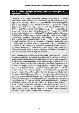 Results – Experience of acute poisoning from pesticide exposure



Box 2. California example: pesticide poisonings in the largest US
agricultural economy

California has the largest agricultural economy among the 50 US states
and employs approximately 750,000 (approximately 40%) of the country’s
agricultural workforce. California is also one of the few states to attempt to
gather more comprehensive information on pesticide poisonings among
agricultural workers. To shed light on the issue, PANNA, United Farm Workers
of America (UFW) and California Rural Legal Assistance Foundation (CRLAF)
worked with the state-wide coalition Californians for Pesticide Reform (CPR)
to examine the data and published Fields of Poison: California Farmworkers and
Pesticides in June 1999, with a new edition released in 2002. Since then, PANNA
has tracked annual updates of state data, the latest being 2007 (the most recent
year for which data are available from the state of California Department of
Pesticide Regulation (DPR). In 2007, a total of 982 cases were considered at least
possibly related to pesticide exposure; 318 involved exposure to agricultural
pesticides. In 2007, 126 cases of field worker illness or injury were evaluated
as definitely, probably or possibly related to pesticide exposure. Fifty-eight of
them (46%) involved exposure to pesticide residue in 33 separate episodes and
66 (52%) involved exposure in eight drift episodes.

These reported illnesses may represent only the tip of the iceberg of a serious
and pervasive problem. According to advocates and farmworkers in the field,
along with discussions conducted during community–based monitoring work,
many cases go unreported, so true figures are much higher. An analysis of 2006
DPR data found inadequate funding for several government programmes that
facilitate reporting (DPR 2008). Other ongoing challenges to accurate reporting
may include doctors’ failure to recognize and/or report pesticide-related
illnesses; failure of insurance companies to forward doctors’ illness reports to
the proper authorities; or farmworker reluctance to seek medical attention
for suspected pesticide exposure for fear of losing their jobs. The evidence is
that most agricultural pesticide poisoning cases in the US are not reported.
Among the reasons are: no medical insurance, no transportation provided to
medical care, fear of retaliation and job loss, institutional racism and cultural
and language barriers, the fact that workers receive no or little information
about pesticide hazards, and that physicians are unfamiliar with signs and
symptoms or reporting. Pesticide poisoning is exacerbated by the facts that
worker housing is inadequate and unsafe, field sanitation is poor and workers
and their families typically suffer nutritional deficiencies.




                                      - 79 -
 