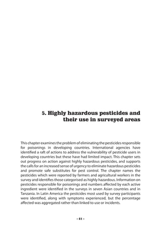 Highly hazardous pesticides and their use in surveyed areas




             5. Highly hazardous pesticides and
                     their use in surveyed areas



This chapter examines the problem of eliminating the pesticides responsible
for poisonings in developing countries. International agencies have
identified a raft of actions to address the vulnerability of pesticide users in
developing countries but these have had limited impact. This chapter sets
out progress on action against highly hazardous pesticides, and supports
the calls for an increased sense of urgency to eliminate hazardous pesticides
and promote safe substitutes for pest control. The chapter names the
pesticides which were reported by farmers and agricultural workers in the
survey and identifies those categorised as highly hazardous. Information on
pesticides responsible for poisonings and numbers affected by each active
ingredient were identified in the surveys in seven Asian countries and in
Tanzania. In Latin America the pesticides most used by survey participants
were identified, along with symptoms experienced, but the percentage
affected was aggregated rather than linked to use or incidents.



                                     - 81 -
 