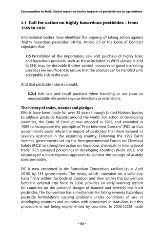 Communities in Peril: Global report on health impacts of pesticide use in agriculture



5.1 Call for action on highly hazardous pesticides – from
1985 to 2010

International bodies have identified the urgency of taking action against
‘highly hazardous pesticides’ (HHPs). Article 7.5 of the Code of Conduct
stipulates that:

   7.5	 Prohibition of the importation, sale and purchase of highly toxic
   and hazardous products, such as those included in WHO classes Ia and
   Ib (34), may be desirable if other control measures or good marketing
   practices are insufficient to ensure that the product can be handled with
   acceptable risk to the user.

And that pesticide industry should:

    5.2.4 halt sale and recall products when handling or use pose an
    unacceptable risk under any use directions or restrictions.

The history of codes, treaties and pledges
Efforts have been made for over 25 years through United Nations bodies
to address pesticide hazards around the world. For action in developing
countries, the Code of Conduct was adopted in 1985, and amended in
1989 to incorporate the principle of ‘Prior Informed Consent’ (PIC) so that
governments could refuse the import of pesticides that were banned or
severely restricted in the exporting country. Following the 1992 Earth
Summit, governments set up the Intergovernmental Forum on Chemical
Safety (IFCS) to strengthen action on hazardous chemicals in international
trade. IFCS surveyed poisonings in developing countries (Kishi 2002) and
encouraged a more rigorous approach to combat the scourge of acutely
toxic pesticides.

PIC is now enshrined in the Rotterdam Convention, ratified (as at April
2010) by 134 governments. The treaty, which operated on a voluntary
basis firstly within the Code of Conduct and then within the Convention
before it entered into force in 2004, provides an early warning system
for countries on the potential danger of banned and severely restricted
pesticides. The Convention has a mechanism for listing severely hazardous
pesticide formulations causing problems under conditions of use in
developing countries and countries with economies in transition, but this
procedure is not being implemented by countries. In 2006 ICCM made



                                        - 82 -
 