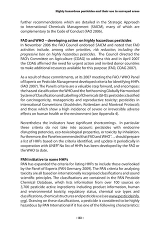 Highly hazardous pesticides and their use in surveyed areas



further recommendations which are detailed in the Strategic Approach
to International Chemicals Management (SAICM), many of which are
complementary to the Code of Conduct (FAO 2006).

FAO and WHO – developing action on highly hazardous pesticides
In November 2006 the FAO Council endorsed SAICM and noted that FAO
activities include, among other priorities, risk reduction, including the
progressive ban on highly hazardous pesticides. The Council directed the
FAO’s Committee on Agriculture (COAG) to address this and in April 2007
the COAG affirmed the need for urgent action and invited donor countries
to make additional resources available for this purpose (FAO, COAG 2007).

As a result of these commitments, at its 2007 meeting the FAO / WHO Panel
of Experts on Pesticide Management developed criteria for identifying HHPs
(FAO 2007). The Panel’s criteria are a valuable step forward, and encompass:
the hazard classification the WHO and the forthcoming Globally Harmonised
System of Classification and Labelling of Chemicals (GHS); pesticides classified
for carcinogenicity, mutagenicity and reproductive toxicity; pesticides in
international Conventions (Stockholm, Rotterdam and Montreal Protocol);
and those which show a high incidence of severe or irreversible adverse
effects on human health or the environment (see Appendix 4).

Nevertheless the indicators have significant shortcomings. In particular
these criteria do not take into account: pesticides with endocrine
disrupting potencies, eco-toxicological properties, or toxicity by inhalation.
Furthermore, the Panel recommended that FAO and WHO “… should prepare
a list of HHPs based on the criteria identified, and update it periodically in
cooperation with UNEP.” No list of HHPs has been developed by the FAO or
the WHO to date.

PAN initiative to name HHPs
PAN has expanded the criteria for listing HHPs to include those overlooked
by the Panel of Experts (PAN Germany 2009). The PAN criteria for analysing
toxicity are all based on internationally recognised classifications and sound
scientific principles. The classifications are contained in the PAN Pesticide
Chemical Database, which lists information from over 100 sources on
3,700 pesticide active ingredients including product information, human
and environmental toxicity, regulatory status, chemical use types and
classifications, chemical structures and pesticide use (see www.pesticideinfo.
org). Drawing on these classifications, a pesticide is considered to be highly
hazardous by PAN International if it has one of the following characteristics:


                                     - 83 -
 