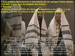 4141
Los judíos comenzaron a murmurar de él, porque había dicho:Los judíos comenzaron a murmurar de él, porque había dicho:
«Yo soy el pan que ha bajado del cielo».«Yo soy el pan que ha bajado del cielo».
4242
Decían:Decían:
–Éste es Jesús, el hijo de José. Conocemos a su padre y a su–Éste es Jesús, el hijo de José. Conocemos a su padre y a su
madre. ¿Cómo se atreve a decir que ha bajado del cielo?madre. ¿Cómo se atreve a decir que ha bajado del cielo?
Comenzaban a tener fuerza algunos de los movimientos gnósticos.Comenzaban a tener fuerza algunos de los movimientos gnósticos.
El evangelista quiere dejar firmemente asentada la humanidad de JesúsEl evangelista quiere dejar firmemente asentada la humanidad de Jesús
frente a estos grupos que no la admitían.frente a estos grupos que no la admitían.
Es más fácil y cómodo creer en un Dios lejano, de otro mundo, que en alguienEs más fácil y cómodo creer en un Dios lejano, de otro mundo, que en alguien
encarnado en la humanidad que nos cuestiona y nos compromete.encarnado en la humanidad que nos cuestiona y nos compromete.
Que seamos capaces de descubrir en Jesús, hijo de José y María,Que seamos capaces de descubrir en Jesús, hijo de José y María,
el únicoel único “pan” que alimenta nuestro espíritu y nos da la fuerza para caminar.“pan” que alimenta nuestro espíritu y nos da la fuerza para caminar.
Que la fe que profesamos no sea impedimento para conocer y seguir a Jesús.Que la fe que profesamos no sea impedimento para conocer y seguir a Jesús.
 