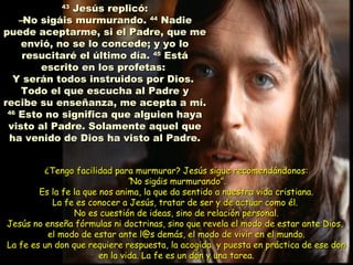 4343
Jesús replicó:Jesús replicó:
––No sigáis murmurando.No sigáis murmurando. 4444
NadieNadie
puede aceptarme, si el Padre, que mepuede aceptarme, si el Padre, que me
envió, no se lo concede; y yo loenvió, no se lo concede; y yo lo
resucitaré el último día.resucitaré el último día. 4545
EstáEstá
escrito en los profetas:escrito en los profetas:
Y serán todos instruidos por Dios.Y serán todos instruidos por Dios.
Todo el que escucha al Padre yTodo el que escucha al Padre y
recibe su enseñanza, me acepta a mí.recibe su enseñanza, me acepta a mí.
4646
Esto no significa que alguien hayaEsto no significa que alguien haya
visto al Padre. Solamente aquel quevisto al Padre. Solamente aquel que
ha venido de Dios ha visto al Padre.ha venido de Dios ha visto al Padre.
¿Tengo facilidad para murmurar? Jesús sigue recomendándonos:¿Tengo facilidad para murmurar? Jesús sigue recomendándonos:
““No sigáis murmurando”.No sigáis murmurando”.
Es la fe la que nos anima, la que da sentido a nuestra vida cristiana.Es la fe la que nos anima, la que da sentido a nuestra vida cristiana.
La fe es conocer a Jesús, tratar de ser y de actuar como él.La fe es conocer a Jesús, tratar de ser y de actuar como él.
No es cuestión de ideas, sino de relación personal.No es cuestión de ideas, sino de relación personal.
Jesús no enseña fórmulas ni doctrinas, sino que revela el modo de estar ante Dios,Jesús no enseña fórmulas ni doctrinas, sino que revela el modo de estar ante Dios,
el modo de estar ante l@s demás, el modo de vivir en el mundo.el modo de estar ante l@s demás, el modo de vivir en el mundo.
La fe es un don que requiere respuesta, la acogida y puesta en práctica de ese donLa fe es un don que requiere respuesta, la acogida y puesta en práctica de ese don
en la vida. La fe es un don y una tarea.en la vida. La fe es un don y una tarea.
 