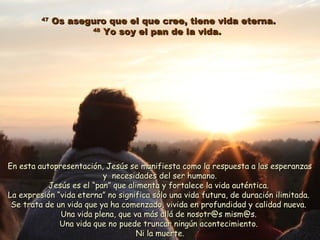 4747
Os aseguro que el que cree, tiene vida eterna.Os aseguro que el que cree, tiene vida eterna.
4848
Yo soy el pan de la vida.Yo soy el pan de la vida.
En esta autopresentación, Jesús se manifiesta como la respuesta a las esperanzasEn esta autopresentación, Jesús se manifiesta como la respuesta a las esperanzas
y necesidades del ser humano.y necesidades del ser humano.
Jesús es elJesús es el “pan” que alimenta y fortalece la vida auténtica.“pan” que alimenta y fortalece la vida auténtica.
La expresión “vida eterna” no significa sólo una vida futura, de duración ilimitada.La expresión “vida eterna” no significa sólo una vida futura, de duración ilimitada.
Se trata de un vida que ya ha comenzado, vivida en profundidad y calidad nueva.Se trata de un vida que ya ha comenzado, vivida en profundidad y calidad nueva.
Una vida plena, que va más allá de nosotr@s mism@s.Una vida plena, que va más allá de nosotr@s mism@s.
Una vida que no puede truncar ningún acontecimiento.Una vida que no puede truncar ningún acontecimiento.
Ni la muerte.Ni la muerte.
 