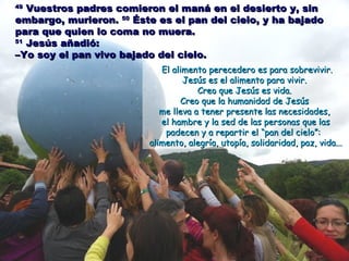 4949
Vuestros padres comieron el maná en el desierto y, sinVuestros padres comieron el maná en el desierto y, sin
embargo, murieron.embargo, murieron. 5050
Éste es el pan del cielo, y ha bajadoÉste es el pan del cielo, y ha bajado
para que quien lo coma no muera.para que quien lo coma no muera.
5151
Jesús añadió:Jesús añadió:
–Yo soy el pan vivo bajado del cielo.–Yo soy el pan vivo bajado del cielo.
El alimento perecedero es para sobrevivir.El alimento perecedero es para sobrevivir.
Jesús es el alimento para vivir.Jesús es el alimento para vivir.
Creo que Jesús es vida.Creo que Jesús es vida.
Creo que la humanidad de JesúsCreo que la humanidad de Jesús
me lleva a tener presente las necesidades,me lleva a tener presente las necesidades,
el hambre y la sed de las personas que lasel hambre y la sed de las personas que las
padecen y a repartir elpadecen y a repartir el “pan del cielo”:“pan del cielo”:
alimento, alegría, utopía, solidaridad, paz, vida...alimento, alegría, utopía, solidaridad, paz, vida...
 