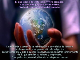 El que come de este pan, vivirá siempre.El que come de este pan, vivirá siempre.
Y el pan que yo daré es mi carne.Y el pan que yo daré es mi carne.
Yo la doy para la vida del mundo.Yo la doy para la vida del mundo.
La invitación a comer no se refiere aquí al acto físico de llevarseLa invitación a comer no se refiere aquí al acto físico de llevarse
un alimento a la boca para masticarlo y digerirlo.un alimento a la boca para masticarlo y digerirlo.
Jesús va más allá y pide a quienes le escuchan que se nutran interiormenteJesús va más allá y pide a quienes le escuchan que se nutran interiormente
de él, que asimilen su palabra y su persona.de él, que asimilen su palabra y su persona.
Para poder ser, como él, alimento y vida para el mundo.Para poder ser, como él, alimento y vida para el mundo.
 
