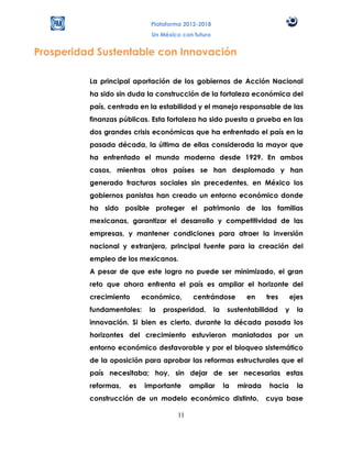 Plataforma 2012-2018
                             Un México con futuro


Prosperidad Sustentable con Innovación

          La principal aportación de los gobiernos de Acción Nacional
          ha sido sin duda la construcción de la fortaleza económica del
          país, centrada en la estabilidad y el manejo responsable de las
          finanzas públicas. Esta fortaleza ha sido puesta a prueba en las
          dos grandes crisis económicas que ha enfrentado el país en la
          pasada década, la última de ellas considerada la mayor que
          ha enfrentado el mundo moderno desde 1929. En ambos
          casos, mientras otros países se han desplomado y han
          generado fracturas sociales sin precedentes, en México los
          gobiernos panistas han creado un entorno económico donde
          ha sido posible proteger el patrimonio de las familias
          mexicanas, garantizar el desarrollo y competitividad de las
          empresas, y mantener condiciones para atraer la inversión
          nacional y extranjera, principal fuente para la creación del
          empleo de los mexicanos.
          A pesar de que este logro no puede ser minimizado, el gran
          reto que ahora enfrenta el país es ampliar el horizonte del
          crecimiento      económico,      centrándose          en     tres     ejes
          fundamentales:    la   prosperidad,       la    sustentabilidad     y   la
          innovación. Si bien es cierto, durante la década pasada los
          horizontes del crecimiento estuvieron maniatados por un
          entorno económico desfavorable y por el bloqueo sistemático
          de la oposición para aprobar las reformas estructurales que el
          país necesitaba; hoy, sin dejar de ser necesarias estas
          reformas,   es   importante     ampliar        la   mirada    hacia     la
          construcción de un modelo económico distinto,                cuya base

                                     11
 