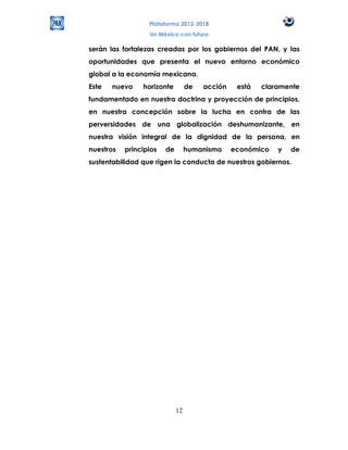 Plataforma 2012-2018
                  Un México con futuro

serán las fortalezas creadas por los gobiernos del PAN, y las
oportunidades que presenta el nuevo entorno económico
global a la economía mexicana.
Este   nuevo    horizonte         de   acción    está   claramente
fundamentado en nuestra doctrina y proyección de principios,
en nuestra concepción sobre la lucha en contra de las
perversidades de una globalización deshumanizante, en
nuestra visión integral de la dignidad de la persona, en
nuestros   principios   de        humanismo     económico   y   de
sustentabilidad que rigen la conducta de nuestros gobiernos.




                             12
 