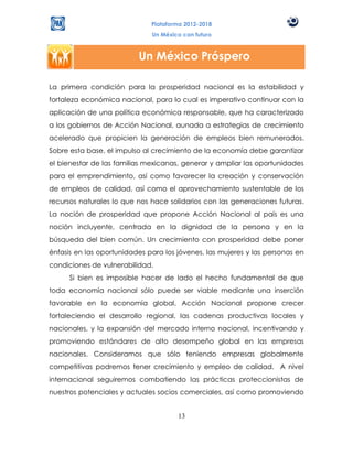 Plataforma 2012-2018
                              Un México con futuro



                          Un México Próspero

La primera condición para la prosperidad nacional es la estabilidad y
fortaleza económica nacional, para lo cual es imperativo continuar con la
aplicación de una política económica responsable, que ha caracterizado
a los gobiernos de Acción Nacional, aunada a estrategias de crecimiento
acelerado que propicien la generación de empleos bien remunerados.
Sobre esta base, el impulso al crecimiento de la economía debe garantizar
el bienestar de las familias mexicanas, generar y ampliar las oportunidades
para el emprendimiento, así como favorecer la creación y conservación
de empleos de calidad, así como el aprovechamiento sustentable de los
recursos naturales lo que nos hace solidarios con las generaciones futuras.
La noción de prosperidad que propone Acción Nacional al país es una
noción incluyente, centrada en la dignidad de la persona y en la
búsqueda del bien común. Un crecimiento con prosperidad debe poner
énfasis en las oportunidades para los jóvenes, las mujeres y las personas en
condiciones de vulnerabilidad.
      Si bien es imposible hacer de lado el hecho fundamental de que
toda economía nacional sólo puede ser viable mediante una inserción
favorable en la economía global, Acción Nacional propone crecer
fortaleciendo el desarrollo regional, las cadenas productivas locales y
nacionales, y la expansión del mercado interno nacional, incentivando y
promoviendo estándares de alto desempeño global en las empresas
nacionales. Consideramos que sólo teniendo empresas globalmente
competitivas podremos tener crecimiento y empleo de calidad. A nivel
internacional seguiremos combatiendo las prácticas proteccionistas de
nuestros potenciales y actuales socios comerciales, así como promoviendo


                                      13
 