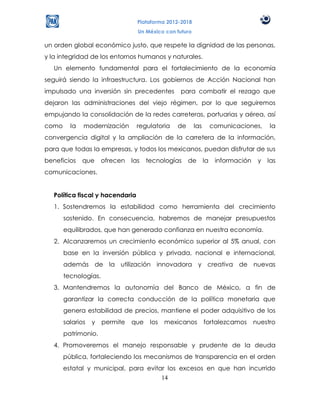 Plataforma 2012-2018
                                  Un México con futuro

un orden global económico justo, que respete la dignidad de las personas,
y la integridad de los entornos humanos y naturales.
   Un elemento fundamental para el fortalecimiento de la economía
seguirá siendo la infraestructura. Los gobiernos de Acción Nacional han
impulsado una inversión sin precedentes          para combatir el rezago que
dejaron las administraciones del viejo régimen, por lo que seguiremos
empujando la consolidación de la redes carreteras, portuarias y aérea, así
como     la   modernización       regulatoria   de       las        comunicaciones,     la
convergencia digital y la ampliación de la carretera de la información,
para que todas la empresas, y todos los mexicanos, puedan disfrutar de sus
beneficios    que     ofrecen   las   tecnologías    de        la    información    y   las
comunicaciones.


   Política fiscal y hacendaria
   1. Sostendremos la estabilidad como herramienta del crecimiento
       sostenido. En consecuencia, habremos de manejar presupuestos
       equilibrados, que han generado confianza en nuestra economía.
   2. Alcanzaremos un crecimiento económico superior al 5% anual, con
       base en la inversión pública y privada, nacional e internacional,
       además de la utilización innovadora y creativa de nuevas
       tecnologías.
   3. Mantendremos la autonomía del Banco de México, a fin de
       garantizar la correcta conducción de la política monetaria que
       genera estabilidad de precios, mantiene el poder adquisitivo de los
       salarios   y   permite   que    los   mexicanos         fortalezcamos       nuestro
       patrimonio.
   4. Promoveremos el manejo responsable y prudente de la deuda
       pública, fortaleciendo los mecanismos de transparencia en el orden
       estatal y municipal, para evitar los excesos en que han incurrido
                                      14
 