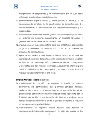 Plataforma 2012-2018
                            Un México con futuro

   marginación, la desigualdad y la vulnerabilidad, por lo cual debe
   enfocarse a reducir brechas de bienestar.
10. Reorientaremos el gasto hacia: 1).- la educación, 2).- la salud, 3).- la
   generación de empleo, 4).- la construcción de infraestructura, 5).-
   medio ambiente, 6).- la innovación, y el desarrollo tecnológico y 7).-
   la seguridad.
11. Promoveremos la evaluación del gasto como un requisito para todos
   los órdenes de gobierno, garantizando un impacto favorable y
   generalizado en el bienestar de los mexicanos.
12. Impulsaremos un marco regulatorio para que el 100% del gasto de los
   programas federales, se sustente con base en el sistema de
   presupuesto por resultados.
13. Apoyaremos reformas que lleven a transparentar la información
   sobre los subejercicios del gasto, con la finalidad de mejorar y agilizar
   los tiempos para su reasignación a inversión productiva o programas
   y proyectos que den mejores resultados. Apoyaremos reformas para
   que las auditorias de la cuenta pública se hagan a más tardar 3
   meses después de terminar el año fiscal.


Empleo: Mercado laboral incluyente
14. Impulsaremos la creación de empleos            a      través   de   nuevas
   alternativas de contratación, que permitan jornadas flexibles,
   períodos de prueba y de aprendizaje o de capacitación inicial,
   garantizando estrictamente los derechos laborales. Todo esto con la
   finalidad de facilitar la contratación de jóvenes y mujeres, cuyo
   tiempo disponible sea menor al de la jornada completa o requiera
   un esquema de mayor flexibilidad.
15. Promoveremos     un   régimen    laboral   flexible    para    facilitar   la
   coexistencia del desarrollo profesional y la vida de familia de las
                                  16
 