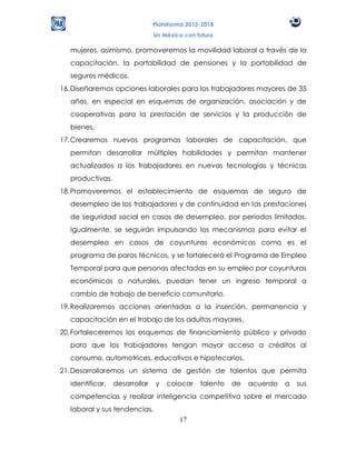 Plataforma 2012-2018
                               Un México con futuro

  mujeres, asimismo, promoveremos la movilidad laboral a través de la
  capacitación, la portabilidad de pensiones y la portabilidad de
  seguros médicos.
16. Diseñaremos opciones laborales para los trabajadores mayores de 35
  años, en especial en esquemas de organización, asociación y de
  cooperativas para la prestación de servicios y la producción de
  bienes.
17. Crearemos nuevos programas laborales de capacitación, que
  permitan desarrollar múltiples habilidades y permitan mantener
  actualizados a los trabajadores en nuevas tecnologías y técnicas
  productivas.
18. Promoveremos el establecimiento de esquemas de seguro de
  desempleo de los trabajadores y de continuidad en las prestaciones
  de seguridad social en casos de desempleo, por periodos limitados.
  Igualmente, se seguirán impulsando los mecanismos para evitar el
  desempleo en casos de coyunturas económicas como es el
  programa de paros técnicos, y se fortalecerá el Programa de Empleo
  Temporal para que personas afectadas en su empleo por coyunturas
  económicas o naturales, puedan tener un ingreso temporal a
  cambio de trabajo de beneficio comunitario.
19. Realizaremos acciones orientadas a la inserción, permanencia y
  capacitación en el trabajo de los adultos mayores.
20. Fortaleceremos los esquemas de financiamiento público y privado
  para que los trabajadores tengan mayor acceso a créditos al
  consumo, automotrices, educativos e hipotecarios.
21. Desarrollaremos un sistema de gestión de talentos que permita
  identificar,   desarrollar   y   colocar    talento   de   acuerdo   a   sus
  competencias y realizar inteligencia competitiva sobre el mercado
  laboral y sus tendencias.
                                       17
 
